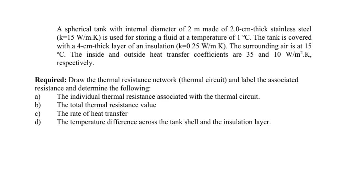 A spherical tank with internal diameter of 2 m made of 2.0-cm-thick stainless steel
(k=15 W/m.K) is used for storing a fluid at a temperature of 1 °C. The tank is covered
with a 4-cm-thick layer of an insulation (k=0.25 W/m.K). The surrounding air is at 15
°C. The inside and outside heat transfer coefficients are 35 and 10 W/m2.K,
respectively.
Required: Draw the thermal resistance network (thermal circuit) and label the associated
resistance and determine the following:
The individual thermal resistance associated with the thermal circuit.
a)
b)
c)
d)
The total thermal resistance value
The rate of heat transfer
The temperature difference across the tank shell and the insulation layer.
