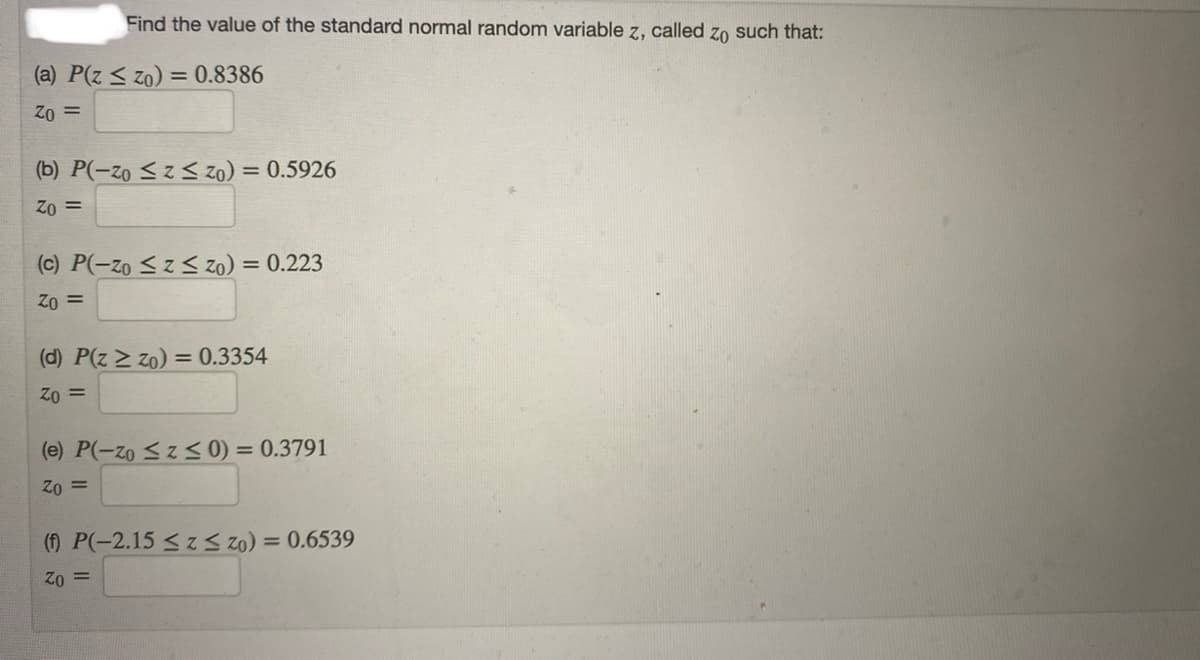 Find the value of the standard normal random variable z, called zo such that:
(a) P(z < zo) = 0.8386
Z0 =
(b) P(-zo < z < zo) = 0.5926
= 02
(c) P(-zo <z< zo) = 0.223
Zo =
(d) P(z > zo) = 0.3354
Zo =
(e) P(-zo <z < 0) = 0.3791
Zo =
(f) P(-2.15 <zS zo) = 0.6539
= 02
