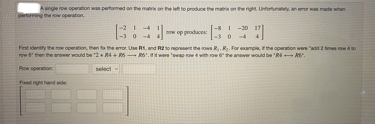 A single row operation was performed on the matrix on the left to produce the matrix on the right. Unfortunately, an error was made when
performing the row operation.
-2
1
-4
-8
row op produces:
1
-20
-3
-4
-3 0
-4
4
First identify the row operation, then fix the error. Use R1, and R2 to represent the rows R1, R2. For example, if the operation were "add 2 times row 4 to
row 6" then the answer would be "2 * R4 + R6 → R6". If it were "swap row 4 with row 6" the answer would be "R4 + R6".
Row operation:
select v
Fixed right hand side:
