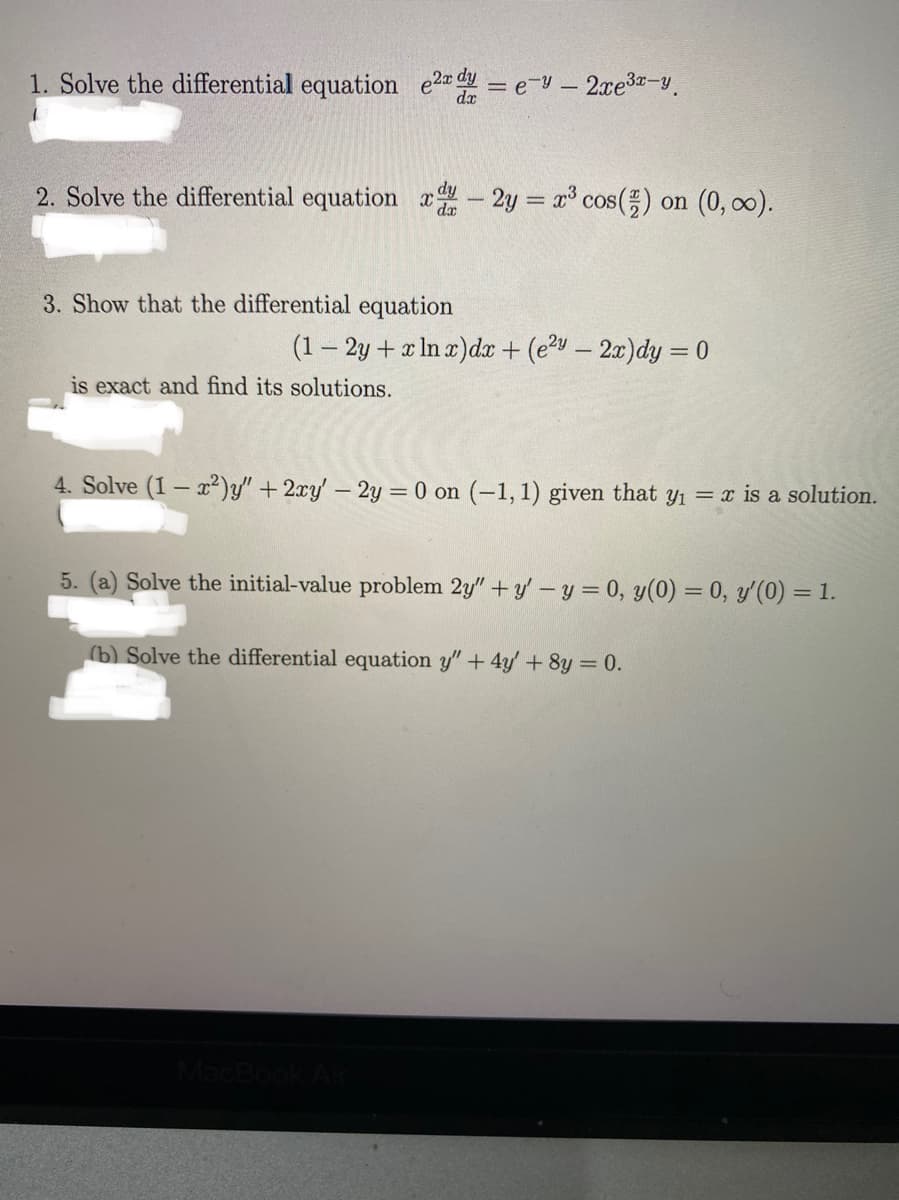 1. Solve the differential equation e2d = e-y- 2xe3-y.
2. Solve the differential equation x- 2y = x cos() on (0, o).
3. Show that the differential equation
(1– 2y + x In r)dr + (ev – 2x)dy = 0
is exact and find its solutions.
4. Solve (1- ²)y" + 2xy' - 2y = 0 on (-1, 1) given that y1 = x is a solution.
5. (a) Solve the initial-value problem 2y" + y'-y = 0, y(0) = 0, y'(0) = 1.
(b) Solve the differential equation y"+ 4y'+8y = 0.
