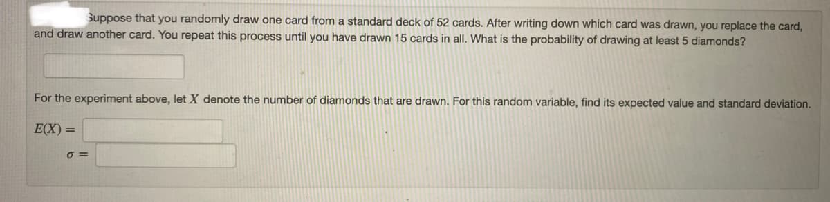 Suppose that you randomly draw one card from a standard deck of 52 cards. After writing down which card was drawn, you replace the card,
and draw another card. You repeat this process until you have drawn 15 cards in all. What is the probability of drawing at least 5 diamonds?
For the experiment above, let X denote the number of diamonds that are drawn. For this random variable, find its expected value and standard deviation.
E(X) =
O =
