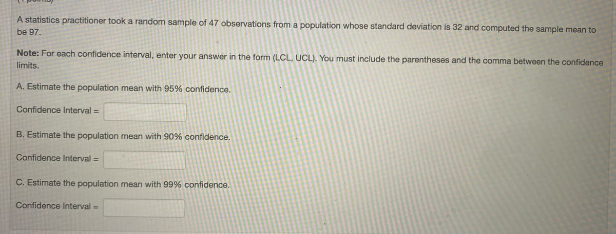 A statistics practitioner took a random sample of 47 observations from a population whose standard deviation is 32 and computed the sample mean to
be 97.
Note: For each confidence interval, enter your answer in the form (LCL, UCL). You must include the parentheses and the comma between the confidence
limits.
A. Estimate the population mean with 95% confidence.
Confidence Interval =
B. Estimate the population mean with 90% confidence.
Confidence Interval =
C. Estimate the population mean with 99% confidence.
Confidence Interval =
