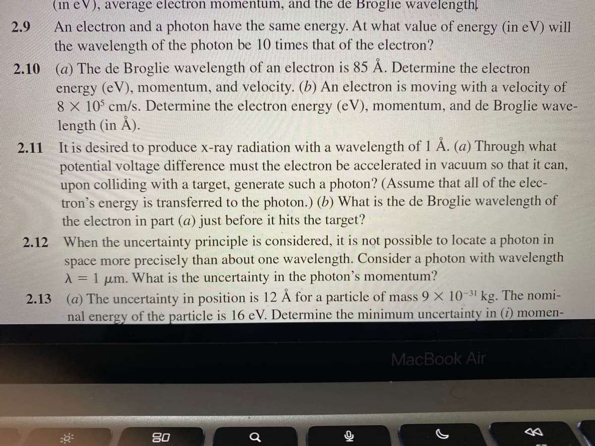 (in eV), average electron momentum, and the de Broglie wavelength!
An electron and a photon have the same energy. At what value of energy (in eV) will
the wavelength of the photon be 10 times that of the electron?
2.9
2.10 (a) The de Broglie wavelength of an electron is 85 Å. Determine the electron
energy (eV), momentum, and velocity. (b) An electron is moving with a velocity of
8 X 10° cm/s. Determine the electron energy (eV), momentum, and de Broglie wave-
length (in Å).
2.11 It is desired to produce x-ray radiation with a wavelength of 1 . (a) Through what
potential voltage difference must the electron be accelerated in vacuum so that it can,
upon colliding with a target, generate such a photon? (Assume that all of the elec-
tron's energy is transferred to the photon.) (b) What is the de Broglie wavelength of
the electron in part (a) just before it hits the target?
2.12 When the uncertainty principle is considered, it is not possible to locate a photon in
space more precisely than about one wavelength. Consider a photon with wavelength
= 1
µm.
What is the uncertainty in the photon's momentum?
2.13 (a) The uncertainty in position is 12 Å for a particle of mass 9 × 10-31
kg. The nomi-
nal energy of the particle is 16 eV. Determine the minimum uncertainty in (i) momen-
MacBook Air
80
