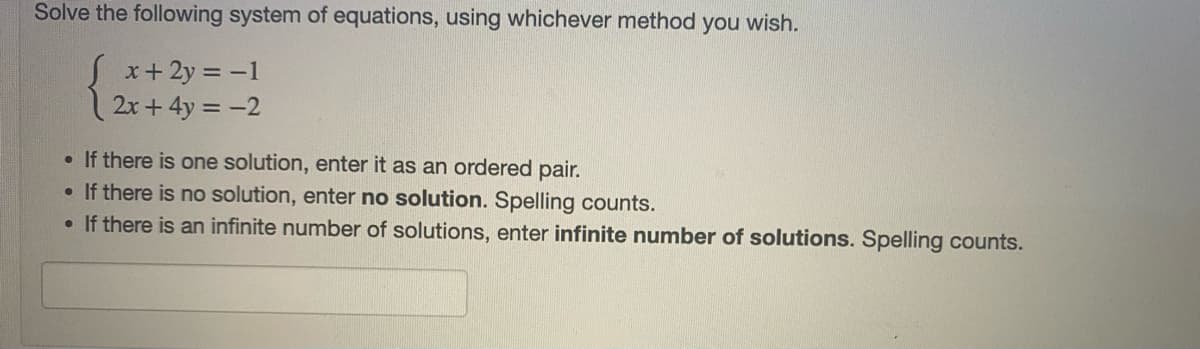 Solve the following system of equations, using whichever method you wish.
x+ 2y = -1
2x + 4y = -2
• If there is one solution, enter it as an ordered pair.
• If there is no solution, enter no solution. Spelling counts.
• If there is an infinite number of solutions, enter infinite number of solutions. Spelling counts.
