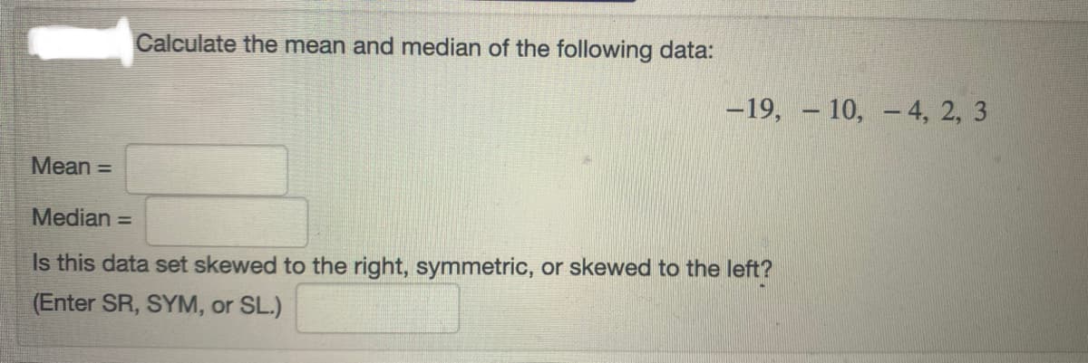 Calculate the mean and median of the following data:
-19, – 10, - 4, 2, 3
Mean =
Median =
Is this data set skewed to the right, symmetric, or skewed to the left?
(Enter SR, SYM, or SL.)
