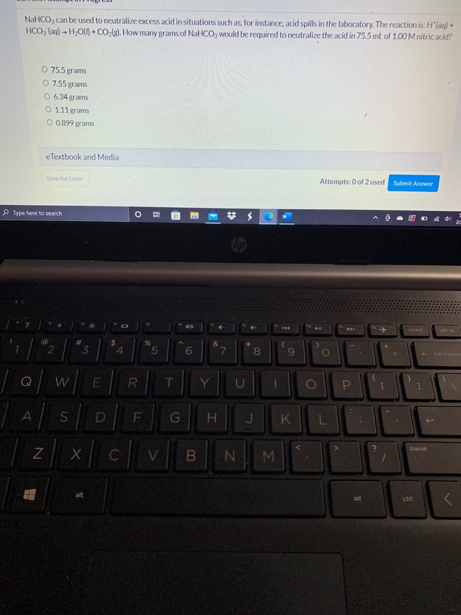 NaHCO3 can be used to neutralize excess acid in situations such as, for instance, acid spills in the laboratory. The reaction is: H*(aq) +
HCO, (aq) → H20(1) + CO2(g). How many grams of NaHCO3 would be required to neutralize the acid in 75.5 mL of 1.00 M nitric acid?
O 75.5 grams
O 7.55 grams
O 6.34 grams
O 1.11 grams
O 0.899 grams
e Textbook and Media
Save for Later
Attempts: 0 of 2 used
Submit Answer
P Type here to search
梦 メ
米
10
トト」
prt sc
insert
@
%23
1.
3
4
5.
7
8.
9.
e backspace
%D
Q
W
T.
Y
G
pause
C
alt
alt
ctrl
Σ
*
LL
R
