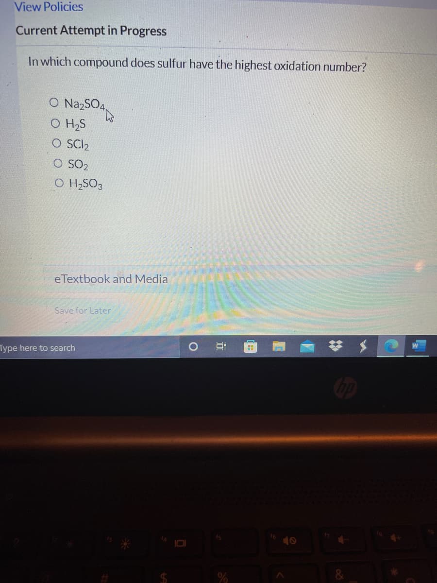 View Policies
Current Attempt in Progress
In which compound does sulfur have the highest oxidation number?
O NazSO4,
O HS
O SCI2
O SO2
O H,SO3
eTextbook and Media
Save for Later
梦 $
Type here to search
40
