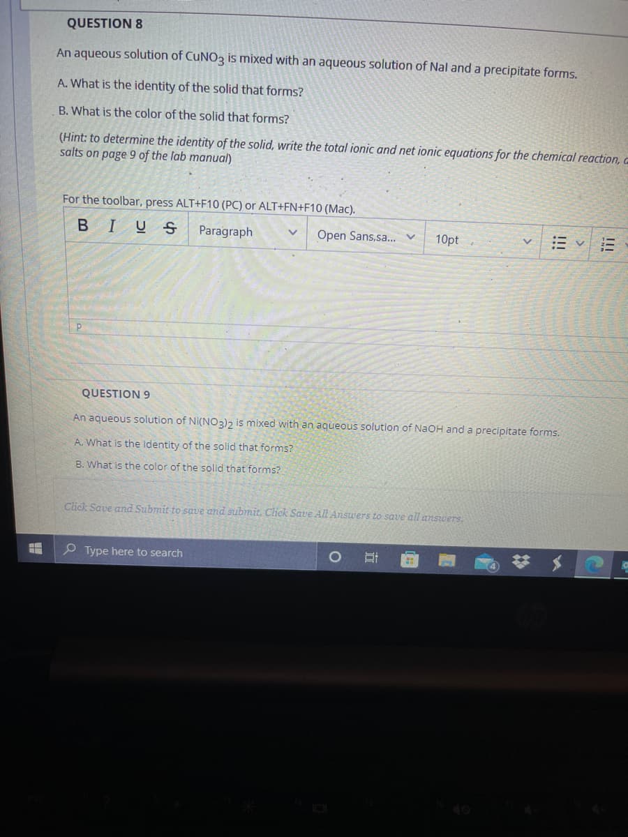 QUESTION 8
An aqueous solution of CUNO3 is mixed with an aqueous solution of Nal and a precipitate forms.
A. What is the identity of the solid that forms?
B. What is the color of the solid that forms?
(Hint: to determine the identity of the solid, write the total ionic and net ionic equations for the chemical reaction, a
salts on page 9 of the lab manual)
For the toolbar, press ALT+F10 (PC) or ALT+FN+F10 (Mac).
BIUS
Paragraph
Open Sans,sa.. v
10pt
QUESTION 9
An aqueous solution of Ni(NO3)2 is mixed with an aqueous solution of NAOH and a precipitate forms.
A. What is the identity of the solid that forms?
B. What is the color of the solid that forms?
Click Save and Submit to save and submit. Click Save All Answers to save all answers.
P Type here to search
40
II
