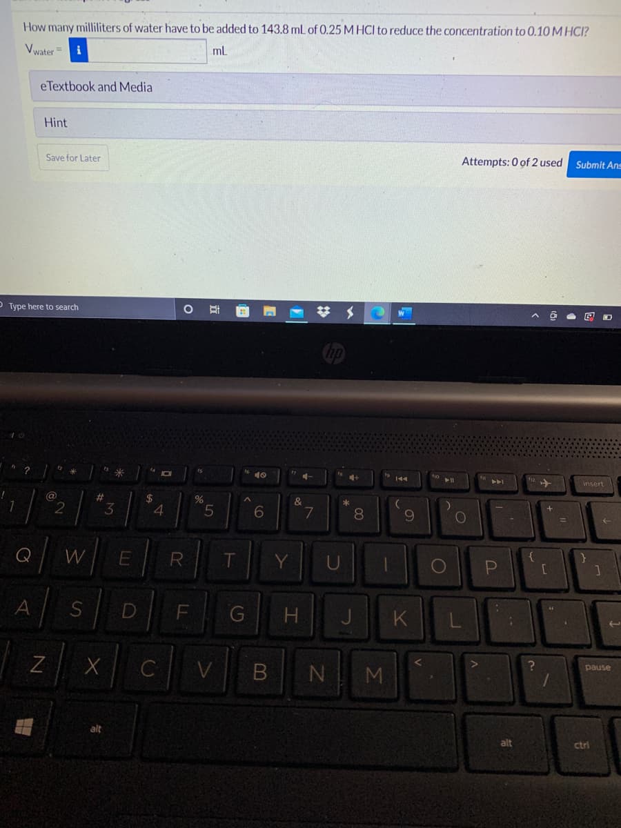 How many milliliters of water have to be added to 143.8 mL of 0.25 M HCI to reduce the concentration to 0.10 M HCI?
Vwater =
mL
eTextbook and Media
Hint
Save for Later
Attempts: 0 of 2 used Submit Ans
O Type here to search
10
insert
@
%23
$
&
*
4
7
8.
10
%3D
Q
W
R
PI
A
G
K
C
V
B NM
pause
alt
alt
ctri
