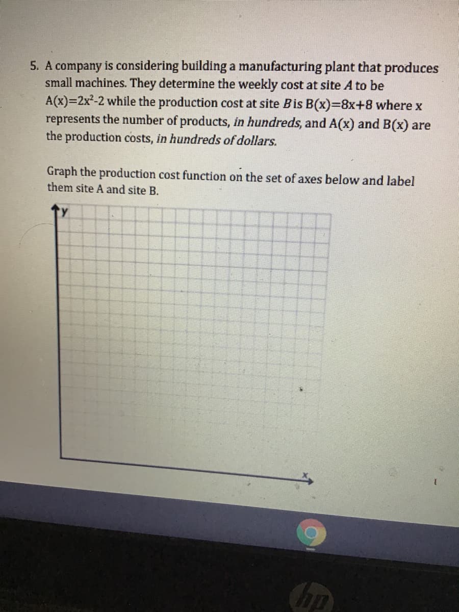 5. A company is considering building a manufacturing plant that produces
small machines. They determine the weekly cost at site A to be
A(x)=2x²-2 while the production cost at site Bis B(x)38x+8 where x
represents the number of products, in hundreds, and A(x) and B(x) are
the production costs, in hundreds of dollars.
Graph the production cost function on the set of axes below and label
them site A and site B.
hp
