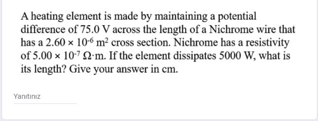 A heating element is made by maintaining a potential
difference of 75.0 V across the length of a Nichrome wire that
has a 2.60 x 10-6 m² cross section. Nichrome has a resistivity
of 5.00 x 10-7 Q m. If the element dissipates 5000 W, what is
its length? Give your answer in cm.
Yanıtınız
