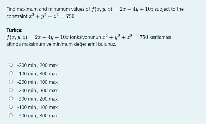 Find maximum and minumum values of f(x, y, z) = 2x – 4y + 10z subject to the
constraint æ? + y? + 22 = 750.
Türkçe:
f(x, y, z) = 2x – 4y + 10z fonksiyonunun x2 + y2 + 22 = 750 kısıtlaması
altında maksimum ve minimum değerlerini bulunuz.
-200 min , 200 max
O - 100 min , 300 max
O - 200 min , 100 max
-200 min , 300 max
O -300 min , 200 max
O -100 min, 100 max
O -300 min, 300 max

