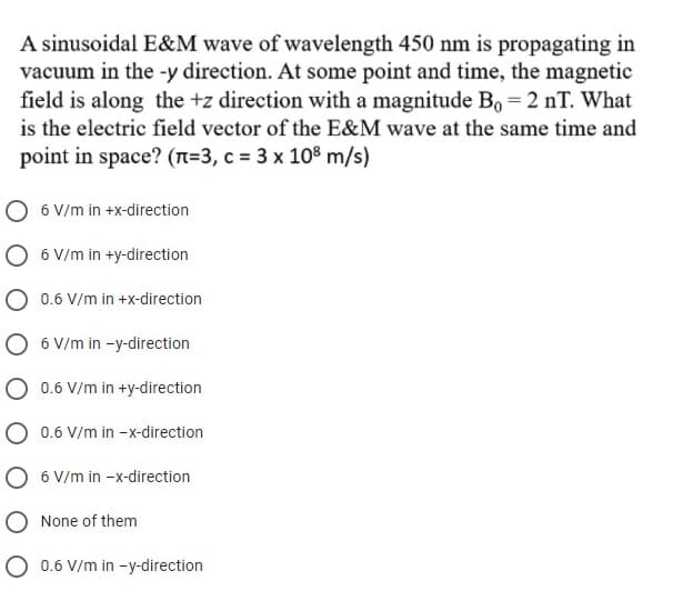 A sinusoidal E&M wave of wavelength 450 nm is propagating in
vacuum in the -y direction. At some point and time, the magnetic
field is along the +z direction with a magnitude Bo = 2 nT. What
is the electric field vector of the E&M wave at the same time and
point in space? (n=3, c = 3 x 108 m/s)
O 6 V/m in +x-direction
O 6 V/m in +y-direction
0.6 V/m in +x-direction
6 V/m in -y-direction
0.6 V/m in +y-direction
0.6 V/m in -x-direction
6 V/m in -x-direction
O None of them
O 0.6 V/m in -y-direction
