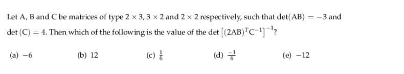 Let A, B and C be matrices of type 2 x 3, 3 x 2 and 2 x 2 respectively, such that det(AB) = -3 and
%3|
det (C) = 4. Then which of the following is the value of the det [(2AB)"C-']?
(a) -6
(b) 12
(c)
(d) 긍
(e) -12
116
