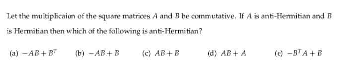 Let the multiplicaion of the square matrices A and B be commutative. If A is anti-Hermitian and B
is Hermitian then which of the following is anti-Hermitian?
(а) — АВ + BT
(b) — АВ + В
(c) AB+B
(d) AB + A
(е) —ВТА + В
