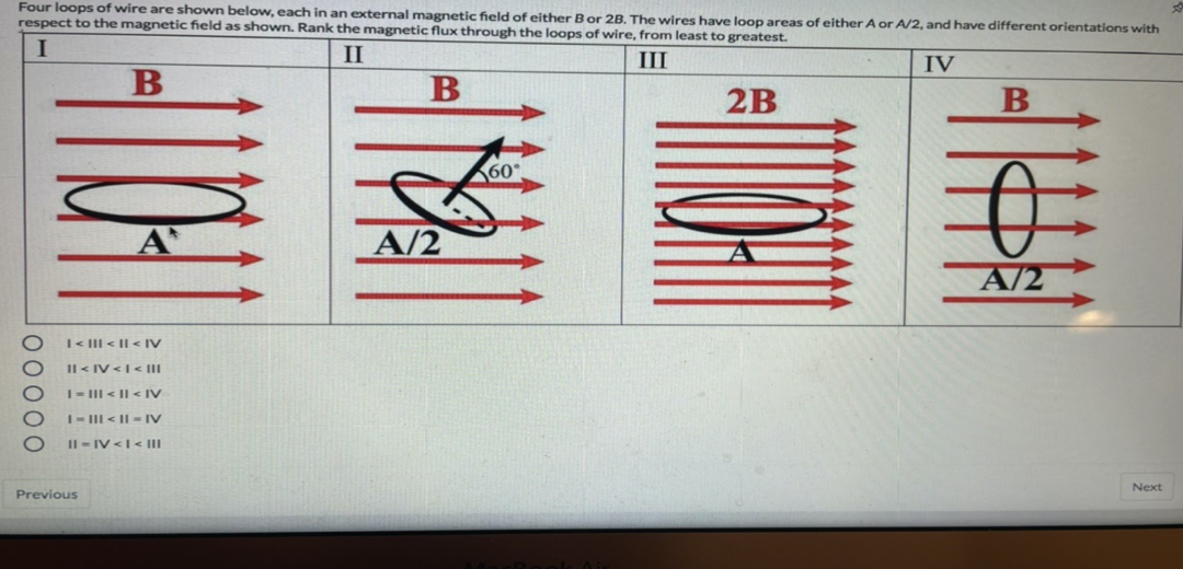 Four loops of wire are shown below, each in an external magnetic field of either Bor 2B. The wires have loop areas of either A or A/2, and have different orientations with
respect to the magnetic field as shown. Rank the magnetic flux through the loops of wire, from least to greatest.
II
III
IV
B
2B
B
60°
A
A/2
A/2
I< III < || < IV
Il < IV <I< |II
I- III < || < IV
I- III < || - IV
Il - IV <I< II
Next
Previous
