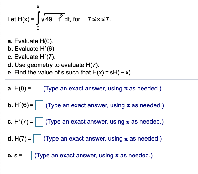 X
Let H(x) = |-
| 49-² dt, for -7sxs7.
%3D
a. Evaluate H(0).
b. Evaluate H'(6).
c. Evaluate H'(7).
d. Use geometry to evaluate H(7).
e. Find the value of s such that H(x) = sH(– x).
а. Н(0) %3
(Type an exact answer, using t as needed.)
b. Η' (6) =
(Type an exact answer, using n as needed.)
c. H'(7) =|
(Type an exact answer, using t as needed.)
d. H(7) =
(Type an exact answer, using n as needed.)
e. s=
E (Type an exact answer, using T as needed.)
