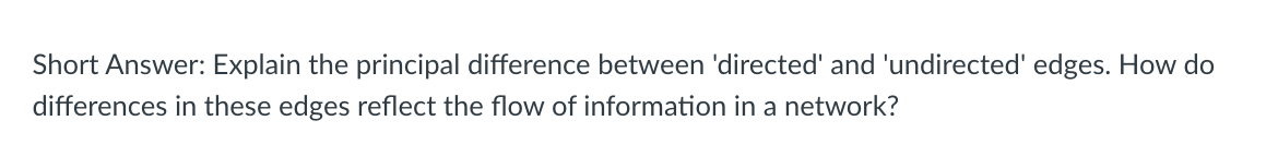 Short Answer: Explain the principal difference between 'directed' and 'undirected' edges. How do
differences in these edges reflect the flow of information in a network?
