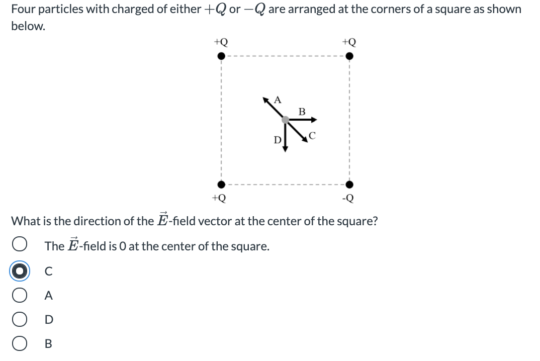 Four particles with charged of either +Q or –Q are arranged at the corners of a square as shown
below.
+Q
+Q
D
+Q
-Q
What is the direction of the E-field vector at the center of the square?
The E-field is O at the center of the square.
C
А
В
O O
