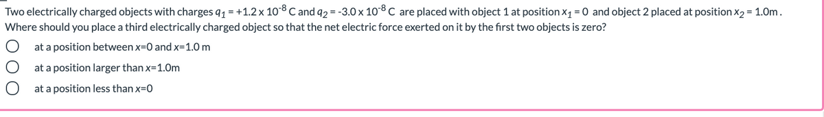 Two electrically charged objects with charges q1 = +1.2 x 108C and 92 = -3.0 x 10C are placed with object 1 at position x1 = 0 and object 2 placed at position x2 = 1.0m.
Where should you place a third electrically charged object so that the net electric force exerted on it by the first two objects is zero?
at a position between x=0 and x=1.0 m
at a position larger than x=1.Om
at a position less than x=0
