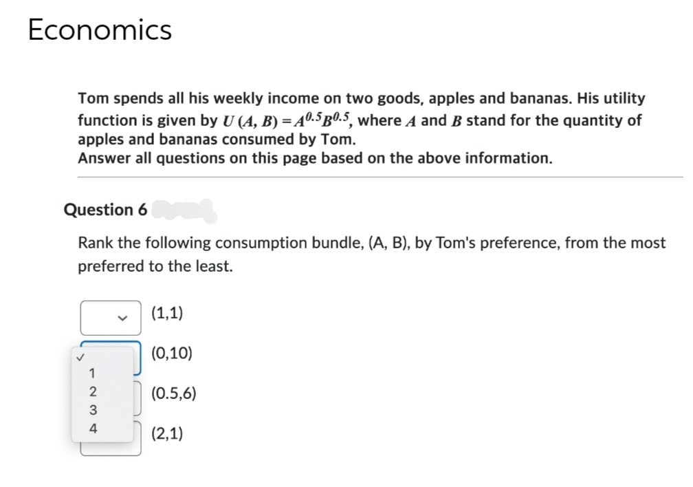 Economics
Tom spends all his weekly income on two goods, apples and bananas. His utility
function is given by U (A, B) = A0.5 p0.5, where A and B stand for the quantity of
apples and bananas consumed by Tom.
Answer all questions on this page based on the above information.
Question 6
Rank the following consumption bundle, (A, B), by Tom's preference, from the most
preferred to the least.
4
(1,1)
(0,10)
(0.5,6)
(2,1)