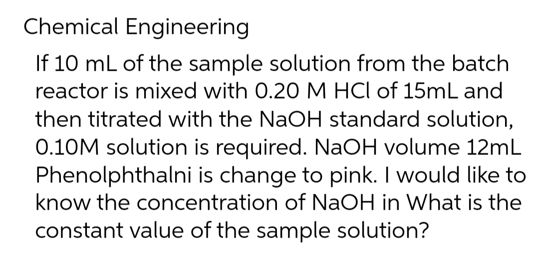 Chemical Engineering
If 10 mL of the sample solution from the batch
reactor is mixed with 0.20 M HCl of 15mL and
then titrated with the NaOH standard solution,
0.10M solution is required. NaOH volume 12mL
Phenolphthalni is change to pink. I would like to
know the concentration of NaOH in What is the
constant value of the sample solution?