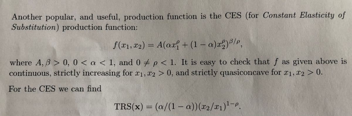 Another popular, and useful, production function is the CES (for Constant Elasticity of
Substitution) production function:
f(x1, x2) = A(ax + (1 – a))8/P,
where A, B > 0, 0 < a < 1, and 0 p < 1. It is easy to check that f as given above is
continuous, strictly increasing for r1, x2 > 0, and strictly quasiconcave for 1, T2 > 0.
For the CES we can find
TRS(x) = (a/(1- a))(x2/x1)'-P.
%3D
