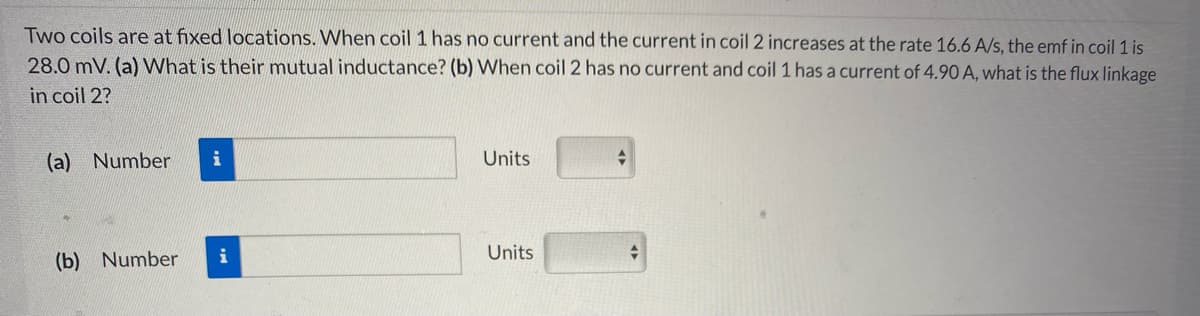 Two coils are at fixed locations. When coil 1 has no current and the current in coil 2 increases at the rate 16.6 A/s, the emf in coil 1 is
28.0 mV. (a) What is their mutual inductance? (b) When coil 2 has no current and coil 1 has a current of 4.90 A, what is the flux linkage
in coil 2?
(a) Number
i
Units
(b) Number
i
Units
