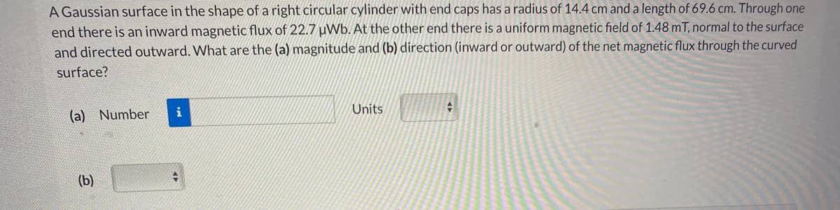 A Gaussian surface in the shape of a right circular cylinder with end caps has a radius of 14.4 cm and a length of 69.6 cm. Through one
end there is an inward magnetic flux of 22.7 uWb. At the other end there is a uniform magnetic field of 1.48 mT, normal to the surface
and directed outward. What are the (a) magnitude and (b) direction (inward or outward) of the net magnetic flux through the curved
surface?
(a) Number
i
Units
(b)
