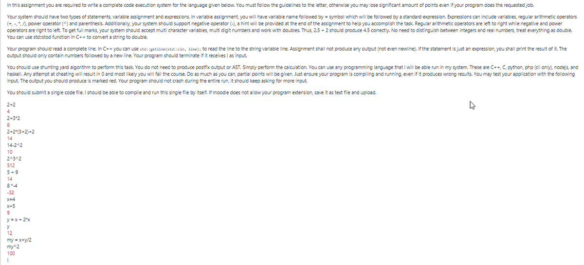 In this assignment you are required to write a complete code execution system for the language given below. You must follow the guidelines to the letter, otherwise you may lose significant amount of points even if your program does the requested job.
Your system should have two types of statements, variable assignment and expressions. In variable assignment, you will have variable name followed by = symbol which will be followed by a standard expression. Expressions can include variables, regular arithmetic operators
(+, -, *, /), power operator (^) and parenthesis. Additionally, your system should support negative operator (-), a hint will be provided at the end of the assignment to help you accomplish the task. Regular arithmetic operators are left to right while negative and power
operators are right to left. To get full marks, your system should accept multi character variables, multi digit numbers and work with doubles. Thus, 2.5 + 2 should produce 4.5 correctly. No need to distinguish between integers and real numbers, treat everything as double.
You can use std:stod function in C++ to convert a string to double.
Your program should read a complete line. In C++ you can use std:getline(std::cin, line); to read the line to the string variable line. Assignment shall not produce any output (not even newline). If the statement is just an expression, you shall print the result of it. The
output should only contain numbers followed by a new line. Your program should terminate if it receives ! as input.
You should use shunting yard algorithm to perform this task. You do not need to produce postfix output or AST. Simply perform the calculation. You can use any programming language that I will be able run in my system. These are C++, C, python, php (cli only), nodejs, and
haskell. Any attempt at cheating will result in 0 and most likely you will fail the course. Do as much as you can, partial points will be given. Just ensure your program is compiling and running, even if it produces wrong results. You may test your application with the following
input. The output you should produce is marked red. Your program should not crash during the entire run, it should keep asking for more input.
You should submit a single code file. I should be able to compile and run this single file by itself. If moodle does not allow your program extension, save it as text file and upload.
2+2
4
2+3*2
8
2+2*(3+2)+2
14
14-2^2
10
2^3^2
512
5+ 9
14
8*-4
-32
x=4
x+5
9
y = x + 2*x
y
12
my = x+y/2
my^2
100
!
