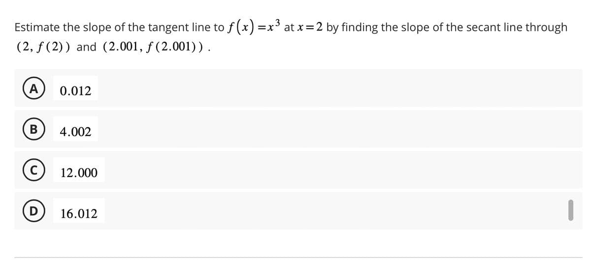 Estimate the slope of the tangent line to ƒ(x) = x³ at x = 2 by finding the slope of the secant line through
(2, ƒ(2)) and (2.001, f(2.001)).
A 0.012
B
C
D
4.002
12.000
16.012
I