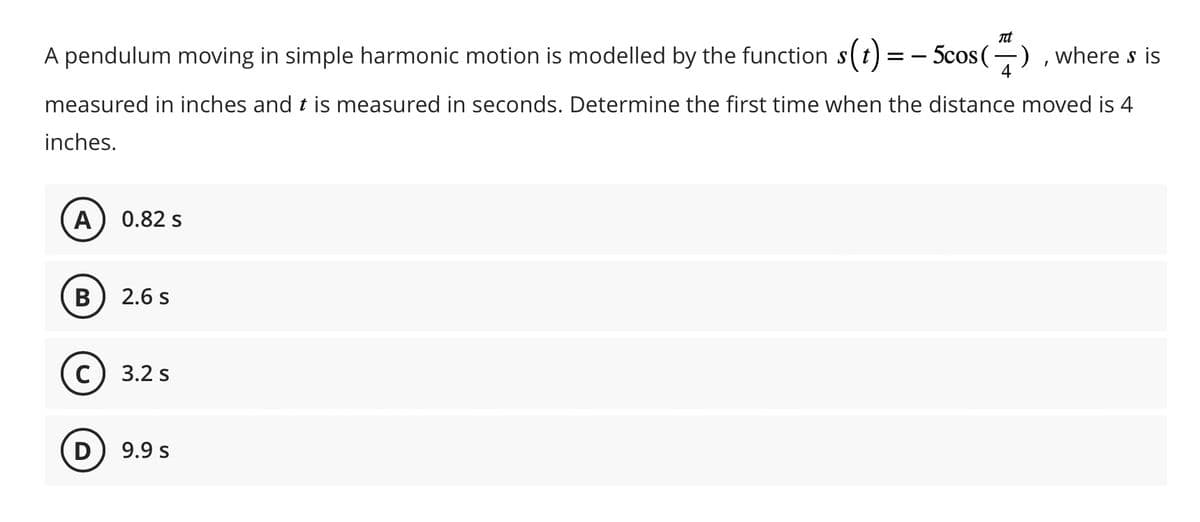Tit
A pendulum moving in simple harmonic motion is modelled by the function s(t) = − 5cos(7), where s is
measured in inches and t is measured in seconds. Determine the first time when the distance moved is 4
inches.
A
(B
0.82 s
D
2.6 s
C) 3.2 s
9.9 s