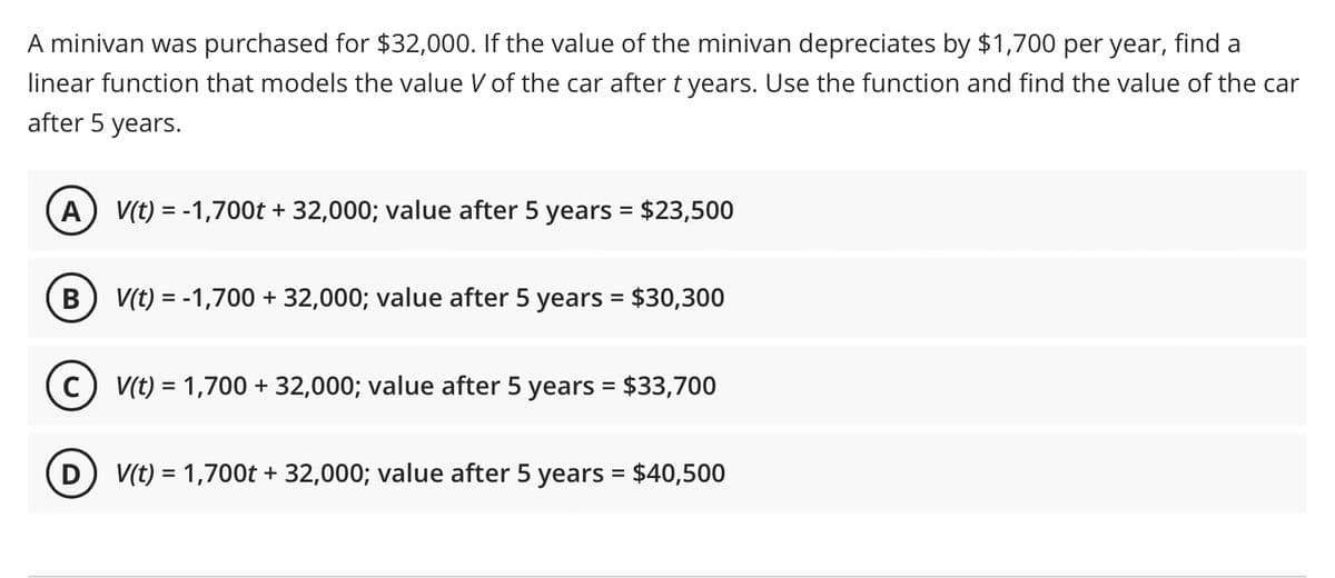 A minivan was purchased for $32,000. If the value of the minivan depreciates by $1,700 per year, find a
linear function that models the value V of the car after t years. Use the function and find the value of the car
after 5 years.
(A) V(t) = -1,700t + 32,000; value after 5 years = $23,500
B V(t) = -1,700 + 32,000; value after 5 years = $30,300
(C) V(t) = 1,700 + 32,000; value after 5 years = $33,700
D
V(t) = 1,700t + 32,000; value after 5 years = $40,500