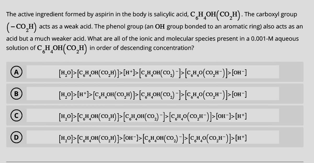 6 4
The active ingredient formed by aspirin in the body is salicylic acid, CH₂OH(CO₂H). The carboxyl group
(-CO,H) acts as a weak acid. The phenol group (an OH group bonded to an aromatic ring) also acts as an
acid but a much weaker acid. What are all of the ionic and molecular species present in a 0.001-M aqueous
solution of CH₂OH(CO₂H) in order of descending concentration?
4
A
B
C
D
[H₂O]> [C_H_OH(CO₂H)]> [H*]>[C_H₂OH(CO₂) -]>[C_H₂O(CO₂H¯)]> [OH-]
[H₂O]>[H+]>[C_H₂OH(CO₂H)]>[C_H_OH(CO₂)¯]>[C.H₂O(CO₂H¯)]>[OH-]
[H₂O]> [C_H_OH(CO₂H)]> [CH₂OH(CO₂)-]> [C_H_O(CO₂H-)]> [OH-]>[H+]
[+H]<[(_H²0ɔ)0*H²ɔ]<[_(²00)HO*H³>] <[_HO]<[(H²O)HO*H²>] <[0²H]