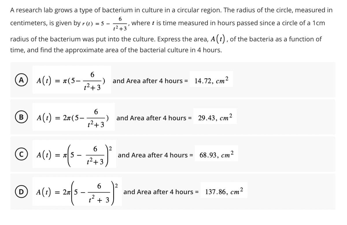 6
centimeters, is given by r(t) = 5 -
t² +3
A research lab grows a type of bacterium in culture in a circular region. The radius of the circle, measured in
where t is time measured in hours passed since a circle of a 1cm
radius of the bacterium was put into the culture. Express the area, A (t), of the bacteria as a function of
time, and find the approximate area of the bacterial culture in 4 hours.
A
A(t) = n(5-
6
1² +3
B A(t) = 2n(5-
ⒸA(t)
A(1) = x (5
-
-) and Area after 4 hours =
t²+3
6
-) and Area after 4 hours = 29.43, cm²
6 2
1² +3
and Area after 4 hours =
14.72, cm²
6 2
ⒸA(1) = 24 (5 - 7² +43) ²
D)
25
2
t
68.93, cm²
and Area after 4 hours = 137.86, cm²