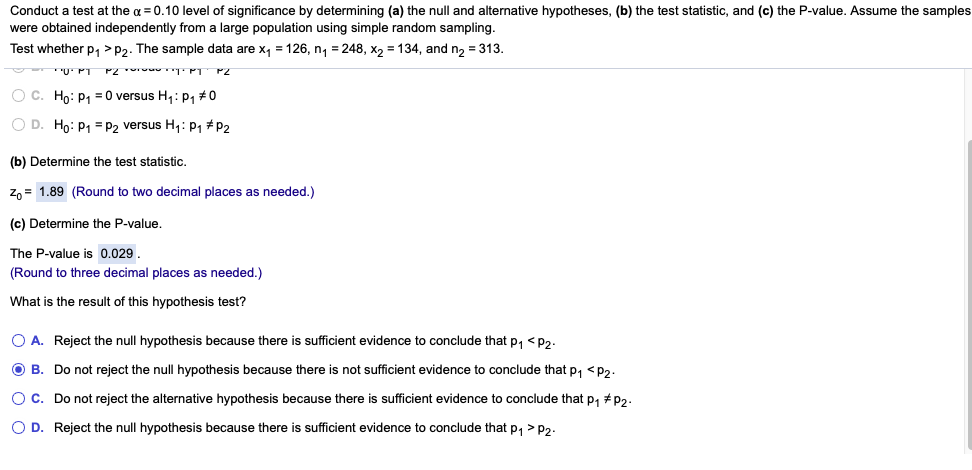 Conduct a test at the a = 0.10 level of significance by determining (a) the null and alternative hypotheses, (b) the test statistic, and (c) the P-value. Assume the samples
were obtained independently from a large population using simple random sampling.
Test whether p, >P2. The sample data are x, =126, n, = 248, x, = 134, and n, = 313.
"U' PT
O C. Ho: p, =0 versus H,: p, #0
O D. Ho: P1 = P2 versus H1: P1 #P2
(b) Determine the test statistic.
z, = 1.89 (Round to two decimal places as needed.)
(c) Determine the P-value.
The P-value is 0.029.
(Round to three decimal places as needed.)
What is the result of this hypothesis test?
O A. Reject the null hypothesis because there
sufficient evidence to conclude that p, <P2-
O B. Do not reject the null hypothesis because there is not sufficient evidence to conclude that p, <p,.
Oc. Do not reject the alternative hypothesis because there is sufficient evidence to conclude that p, # p2.
O D. Reject the null hypothesis because there is sufficient evidence to conclude that p, > P2.
