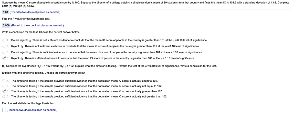 Suppose the mean IQ score of people in a certain country is 100. Suppose the director of a college obtains a simple random sample of 39 students from that country and finds the mean IQ is 104.5 with a standard deviation of 13.6. Complete
parts (a) through (d) below.
1.61 (Round to two decimal places as needed.)
Find the P-value for this hypothesis test.
0.058 (Round to three decimal places as needed.)
Write a conclusion for the test. Choose the correct answer below.
O A. Do not reject Ho. There is not sufficient evidence to conclude that the mean IQ score of people in the country is greater than 101 at the a = 0.10 level of significance.
O B. Reject Ho. There is not sufficient evidence to conclude that the mean IQ score of people in the country is greater than 101 at the a = 0.10 level of significance.
O C. Do not reject Ho. There is sufficient evidence to conclude that the mean IQ score of people in the country is greater than 101 at the a = 0.10 level of significance.
OD. Reject Ho. There is sufficient evidence to conclude that the mean IQ score of people in the country is greater than 101 at the a = 0.10 level of significance.
(c) Consider the hypotheses Ho: µ = 102 versus H,: µ> 102. Explain what the director is testing. Perform the test at the a = 0.10 level of significance. Write a conclusion for the test.
Explain what the director is testing. Choose the correct answer below.
O A. The director is testing if the sample provided sufficient evidence that the population mean IQ score is actually equal to 102.
O B. The director is testing if the sample provided sufficient evidence that the population mean IQ score is actually not equal to 102.
Oc. The director is testing if the sample provided sufficient evidence that the population mean IQ score is actually greater than 102.
O D. The director is testing if the sample provided sufficient evidence that the population mean IQ score is actually not greater than 102.
Find the test statistic for this hypothesis test.
(Round to two decimal places as needed.)
