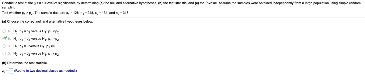 Conduct a test at the a = 0.10 level of significance by determining (a) the null and alternative hypotheses, (b) the test statistic, and (c) the P-value. Assume the samples were obtained independently from a large population using simple random
sampling.
Test whether p, > P2. The sample data are x, = 126, n, = 248, x, = 134, and n, = 313.
(a) Choose the correct null and alternative hypotheses below.
O A. Ho: P1 = P2 versus H1: P1 <P2
O B. Ho: P1 = P2 versus H,: P1 > P2
O C. Ho: P1 = 0 versus H,: p, #0
O D. Ho: P1 = P2 versus H,: P1 #P2
(b) Determine the test statistic.
Zo =
(Round to two decimal places as needed.)
