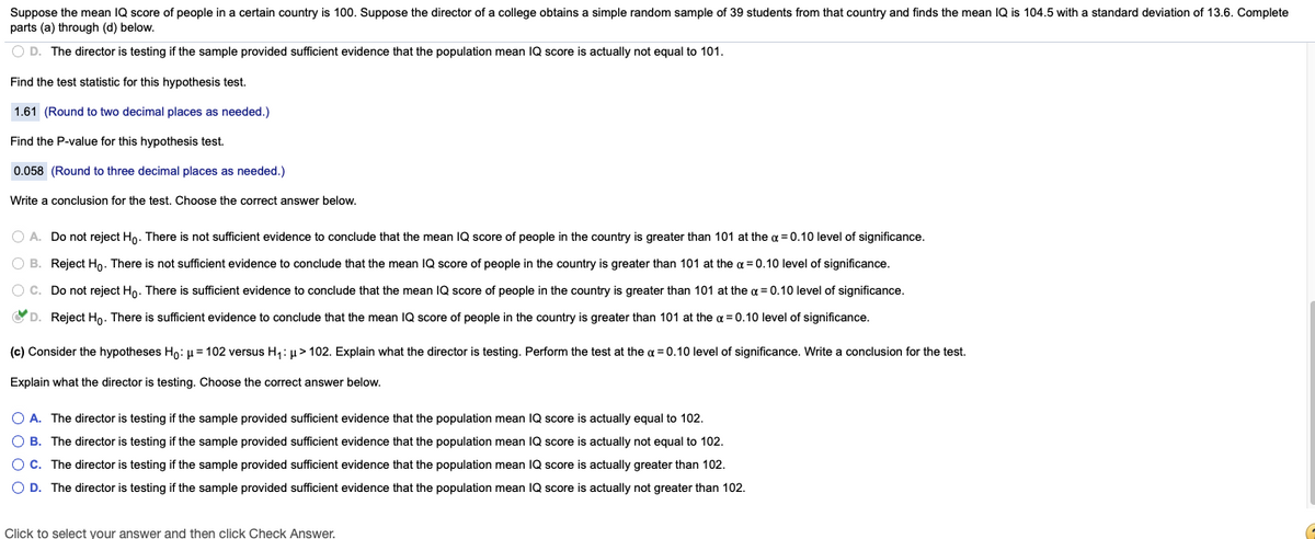 Suppose the mean IQ score of people in a certain country is 100. Suppose the director of a college obtains a simple random sample of 39 students from that country and finds the mean IQ is 104.5 with a standard deviation of 13.6. Complete
parts (a) through (d) below.
O D. The director is testing if the sample provided sufficient evidence that the population mean IQ score is actually not equal to 101.
Find the test statistic for this hypothesis test.
1.61 (Round to two decimal places as needed.)
Find the P-value for this hypothesis test.
0.058 (Round to three decimal places as needed.)
Write a conclusion for the test. Choose the correct answer below.
O A. Do not reject Ho. There is not sufficient evidence to conclude that the mean IQ score of people in the country is greater than 101 at the a = 0.10 level of significance.
O B. Reject Ho. There is not sufficient evidence to conclude that the mean IQ score of people in the country is greater than 101 at the a = 0.10 level of significance.
O C. Do not reject Ho. There is sufficient evidence to conclude that the mean IQ score of people in the country is greater than 101 at the a = 0.10 level of significance.
OD. Reject Ho. There is sufficient evidence to conclude that the mean IQ score of people
the country is greater than 101 at the a = 0.10 level of significance.
(c) Consider the hypotheses Ho: u= 102 versus H1: µ> 102. Explain what the director is testing. Perform the test at the a = 0.10 level of significance. Write a conclusion for the test.
Explain what the director is testing. Choose the correct answer below.
O A. The director is testing if the sample provided sufficient evidence that the population mean IQ score is actually equal to 102.
O B. The director is testing if the sample provided sufficient evidence that the population mean IQ score is actually not equal to 102.
O C. The director is testing if the sample provided sufficient evidence that the population mean IQ score is actually greater than 102.
O D. The director is testing if the sample provided sufficient evidence that the population mean IQ score is actually not greater than 102.
Click to select your answer and then click Check Answer.
