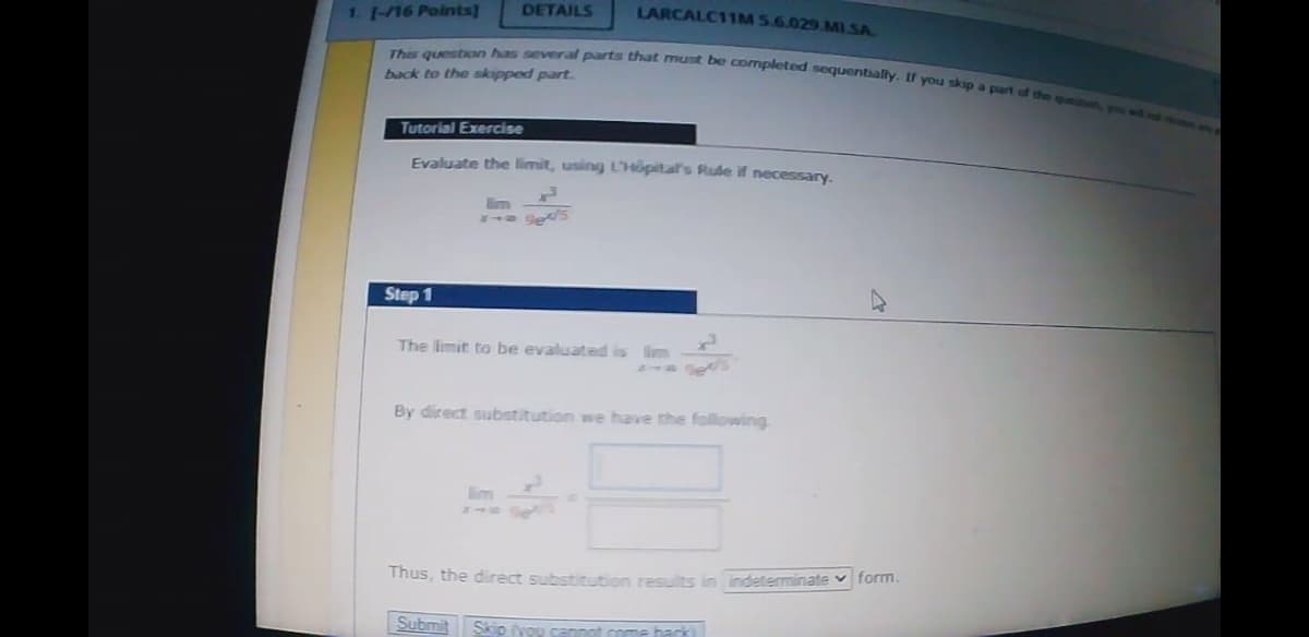 Thas queston has several parts that must be completed sequentally. If you skap a part of the questen
1. 1-/16 Points]
DETAILS
LARCALC11M 5.6.029.MI.SA.
back to the skipped part.
Tutorial Exercise
Evaluate the limit, using L'Höpital's Rule if necessary.
im
Step 1
The limit to be evaluated is lim
By direct substitution we have the following
Thus, the direct substitution results in indeterminate v form.
Submit
Skip vou cannot come back
