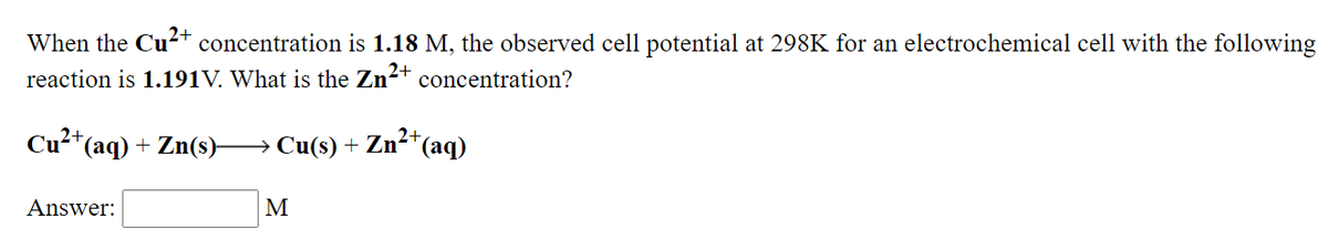 When the Cu-+ concentration is 1.18 M, the observed cell potential at 298K for an electrochemical cell with the following
reaction is 1.191V. What is the Zn?+
concentration?
2+
Cu²*(aq) + Zn(s) → Cu(s) + Zn²*e
"(аq)
Answer:
M
