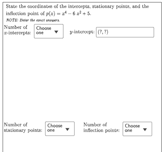 State the coordinates of the intercepts, stationary points, and the
inflection point of p(x) = x4 – 6 x² + 5.
NOTE: Enter the exnct answers.
Number of
x-intercepts: one
Choose
y-intercept: (?,?)
Number of
stationary points: one
Choose
Number of
Choose
inflection points: one

