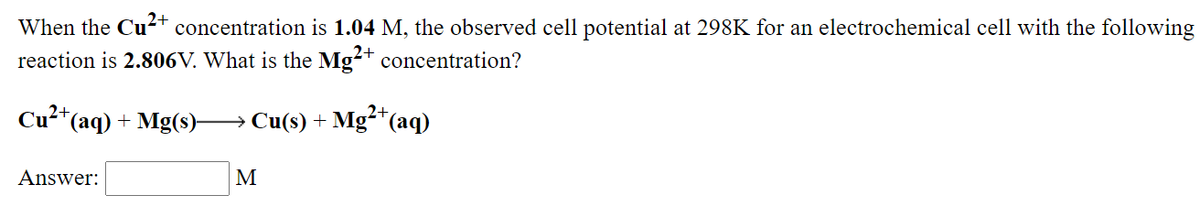 When the Cu2+ concentration is 1.04 M, the observed cell potential at 298K for an electrochemical cell with the following
reaction is 2.806V. What is the Mg-+ concentration?
2+
Cu²*(aq) + Mg(s)→ Cu(s) + Mg“(aq)
Answer:
M
