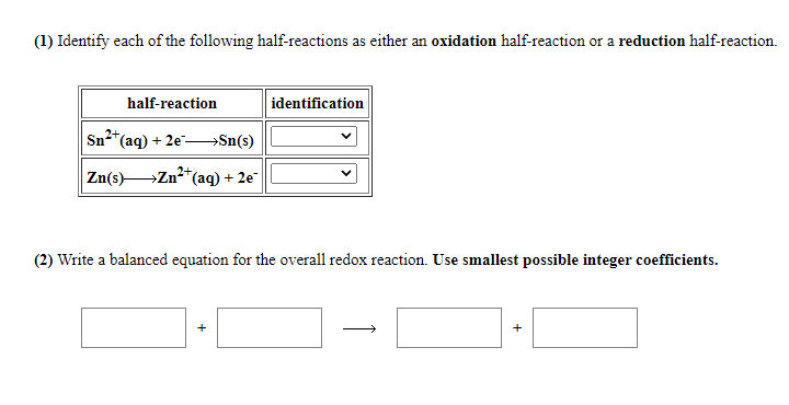 (1) Identify each of the following half-reactions as either an oxidation half-reaction or a reduction half-reaction.
half-reaction
identification
Sn*(aq) + 2e-Sn(s)
Zn(s)Zn2*(aq) + 2e
(2) Write a balanced equation for the overall redox reaction. Use smallest possible integer coefficients.
