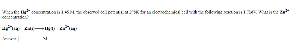 When the Hg+ concentration is 1.45 M, the observed cell potential at 298K for an electrochemical cell with the following reaction is 1.716V. What is the Zn2+
concentration?
Hg*(aq) + Zn(s)-
Hg(l) + Zn*(aq)
Answer:
M
