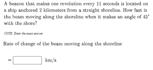 A beacon that makes one revolution every 11 seconds is located on
a ship anchored 2 kilometers from a straight shoreline. How fast is
the beam moving along the shoreline when it makes an angle of 45°
with the shore?
NOTE: Enter the exaet answer.
Rate of change of the beam moving along the shoreline
km/s
