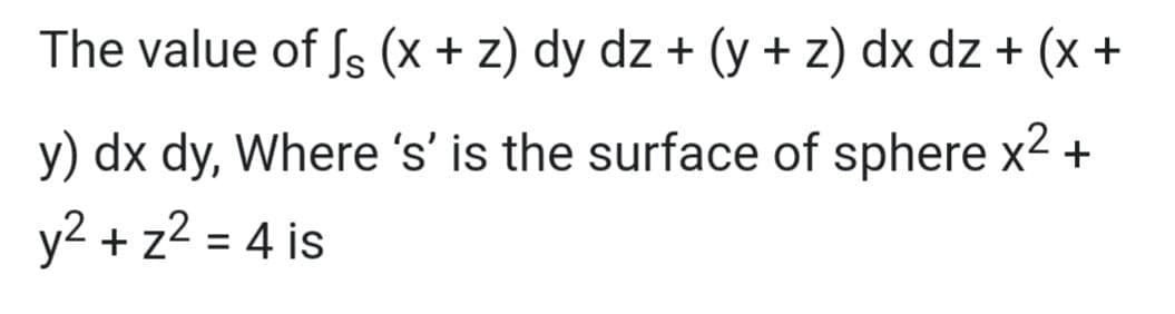 The value of fs (x + z) dy dz + (y + z) dx dz + (x +
y) dx dy, Where 's' is the surface of sphere x2+
y2 + z2 = 4 is
%3D
