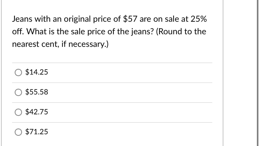 Jeans with an original price of $57 are on sale at 25%
off. What is the sale price of the jeans? (Round to the
nearest cent, if necessary.)
$14.25
$55.58
$42.75
O $71.25
