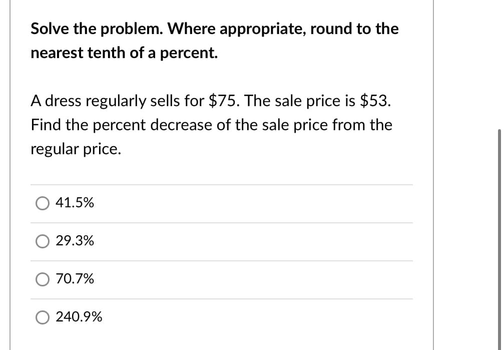 Solve the problem. Where appropriate, round to the
nearest tenth of a percent.
A dress regularly sells for $75. The sale price is $53.
Find the percent decrease of the sale price from the
regular price.
41.5%
29.3%
70.7%
240.9%
