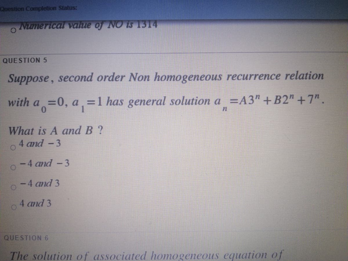 Question Completion Status:
Numerical value oj NO is 1314
QUESTION 5
Suppose, second order Non homogeneous recurrence relation
with a =0, a,=1 has general solution a =A3" +B2" +7".
What is A and B ?
4 and -3
-4 and -3
-4 and 3
4 and 3
QUESTION 6
The solution of associated homogeneous equation of
